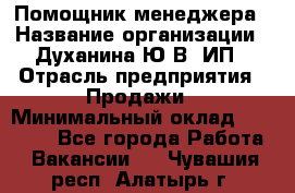 Помощник менеджера › Название организации ­ Духанина Ю.В, ИП › Отрасль предприятия ­ Продажи › Минимальный оклад ­ 15 000 - Все города Работа » Вакансии   . Чувашия респ.,Алатырь г.